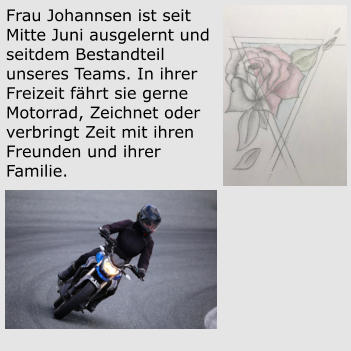 Frau Johannsen ist seit Mitte Juni ausgelernt und seitdem Bestandteil unseres Teams. In ihrer Freizeit fährt sie gerne Motorrad, Zeichnet oder verbringt Zeit mit ihren Freunden und ihrer Familie.