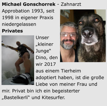 Michael Gonschorrek - Zahnarzt Approbation 1993, seit 1998 in eigener Praxis niedergelassen Privates Unser „kleiner Junge“Dino, den wir 2017 aus einem Tierheimadoptiert haben, ist die große Liebe von meiner Frau und mir. Privat bin ich ein begeisterter „Bastelkerli“ und Kitesurfer.