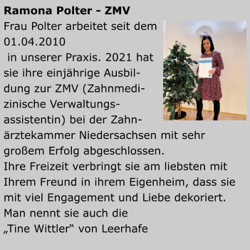 Ramona Polter - ZMV Frau Polter arbeitet seit dem 01.04.2010 in unserer Praxis. 2021 hatsie ihre einjährige Ausbil-dung zur ZMV (Zahnmedi-zinische Verwaltungs-assistentin) bei der Zahn-ärztekammer Niedersachsen mit sehr großem Erfolg abgeschlossen. Ihre Freizeit verbringt sie am liebsten mit Ihrem Freund in ihrem Eigenheim, dass sie mit viel Engagement und Liebe dekoriert. Man nennt sie auch die „Tine Wittler“ von Leerhafe
