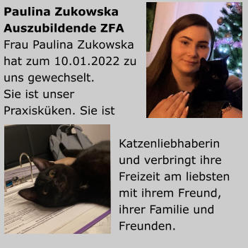 Paulina ZukowskaAuszubildende ZFA Frau Paulina Zukowska hat zum 10.01.2022 zu uns gewechselt.Sie ist unser Praxisküken. Sie ist Katzenliebhaberin und verbringt ihre Freizeit am liebsten mit ihrem Freund, ihrer Familie und Freunden.           