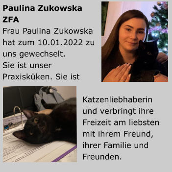 Paulina ZukowskaZFA Frau Paulina Zukowska hat zum 10.01.2022 zu uns gewechselt.Sie ist unser Praxisküken. Sie ist Katzenliebhaberin und verbringt ihre Freizeit am liebsten mit ihrem Freund, ihrer Familie und Freunden.           