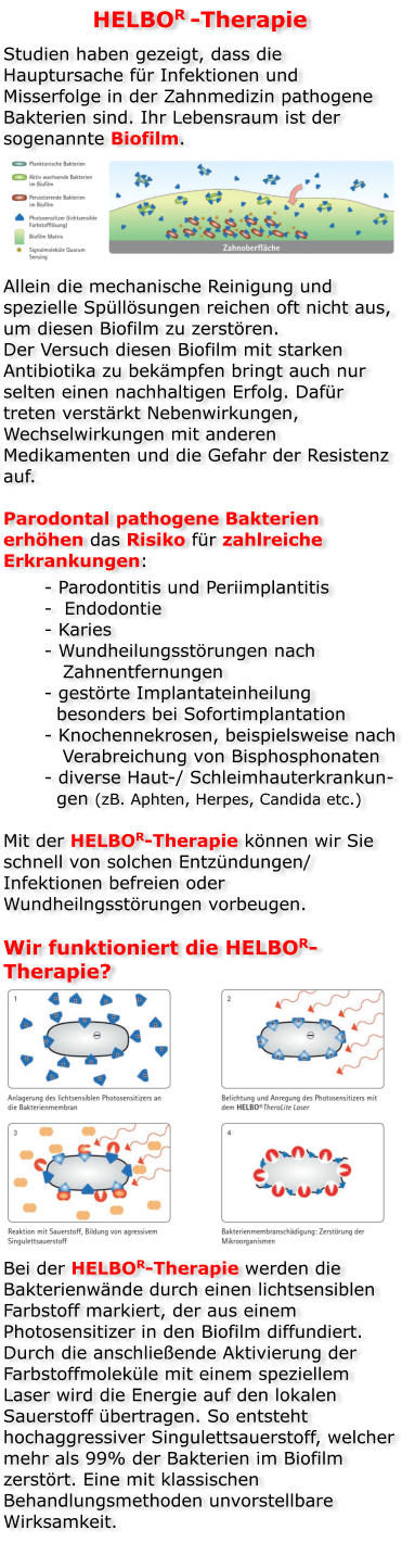 HELBOR -Therapie Studien haben gezeigt, dass die Hauptursache für Infektionen und Misserfolge in der Zahnmedizin pathogene Bakterien sind. Ihr Lebensraum ist der sogenannte Biofilm.       Allein die mechanische Reinigung und spezielle Spüllösungen reichen oft nicht aus, um diesen Biofilm zu zerstören. Der Versuch diesen Biofilm mit starken Antibiotika zu bekämpfen bringt auch nur selten einen nachhaltigen Erfolg. Dafür treten verstärkt Nebenwirkungen, Wechselwirkungen mit anderen Medikamenten und die Gefahr der Resistenz auf.  Parodontal pathogene Bakterien erhöhen das Risiko für zahlreiche Erkrankungen: - Parodontitis und Periimplantitis -  Endodontie - Karies - Wundheilungsstörungen nach       Zahnentfernungen - gestörte Implantateinheilung   besonders bei Sofortimplantation - Knochennekrosen, beispielsweise nach    Verabreichung von Bisphosphonaten - diverse Haut-/ Schleimhauterkrankun-  gen (zB. Aphten, Herpes, Candida etc.)  Mit der HELBOR-Therapie können wir Sie schnell von solchen Entzündungen/ Infektionen befreien oder Wundheilngsstörungen vorbeugen.  Wir funktioniert die HELBOR-Therapie?              Bei der HELBOR-Therapie werden die Bakterienwände durch einen lichtsensiblen Farbstoff markiert, der aus einem Photosensitizer in den Biofilm diffundiert. Durch die anschließende Aktivierung der Farbstoffmoleküle mit einem speziellem Laser wird die Energie auf den lokalen Sauerstoff übertragen. So entsteht hochaggressiver Singulettsauerstoff, welcher mehr als 99% der Bakterien im Biofilm zerstört. Eine mit klassischen Behandlungsmethoden unvorstellbare Wirksamkeit.