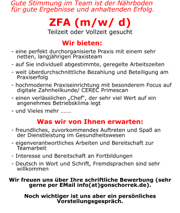 Gute Stimmung im Team ist der Nährboden  für gute Ergebnisse und anhaltenden Erfolg. ZFA (m/w/ d) Teilzeit oder Vollzeit gesucht  Wir bieten: 	       - eine perfekt durchorganisierte Praxis mit einem sehr          netten, langjährigen Praxisteam       - auf Sie individuell abgestimmte, geregelte Arbeitszeiten       - weit überdurchschnittliche Bezahlung und Beteiligung am          Praxiserfolg       - hochmoderne Praxiseinrichtung mit besonderem Focus auf          digitale Zahnheilkunde/ CEREC Primescan       - einen verlässlichen „Chef“, der sehr viel Wert auf ein          angenehmes Betriebsklima legt       - und Vieles mehr …….  Was wir von Ihnen erwarten:       - freundliches, zuvorkommendes Auftreten und Spaß an         der Dienstleistung im Gesundheitswesen       - eigenverantwortliches Arbeiten und Bereitschaft zur          Teamarbeit       - Interesse und Bereitschaft an Fortbildungen       - Deutsch in Wort und Schrift, Fremdsprachen sind sehr          willkommen  Wir freuen uns über Ihre schriftliche Bewerbung (sehr gerne per EMail info(at)gonschorrek.de).   Noch wichtiger ist uns aber ein persönliches Vorstellungsgespräch.