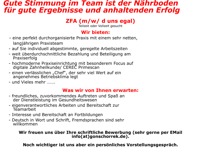 Gute Stimmung im Team ist der Nährboden  für gute Ergebnisse und anhaltenden Erfolg    . ZFA (m/w/ d uns egal) Teilzeit oder Vollzeit gesucht  Wir bieten: 	          - eine perfekt durchorganisierte Praxis mit einem sehr netten,           langjährigen Praxisteam       - auf Sie individuell abgestimmte, geregelte Arbeitszeiten       - weit überdurchschnittliche Bezahlung und Beteiligung am          Praxiserfolg       - hochmoderne Praxiseinrichtung mit besonderem Focus auf          digitale Zahnheilkunde/ CEREC Primescan       - einen verlässlichen „Chef“, der sehr viel Wert auf ein          angenehmes Betriebsklima legt       - und Vieles mehr …….  Was wir von Ihnen erwarten:       - freundliches, zuvorkommendes Auftreten und Spaß an         der Dienstleistung im Gesundheitswesen       - eigenverantwortliches Arbeiten und Bereitschaft zur          Teamarbeit       - Interesse und Bereitschaft an Fortbildungen       - Deutsch in Wort und Schrift, Fremdsprachen sind sehr          willkommen  Wir freuen uns über Ihre schriftliche Bewerbung (sehr gerne per EMail info(at)gonschorrek.de).   Noch wichtiger ist uns aber ein persönliches Vorstellungsgespräch.