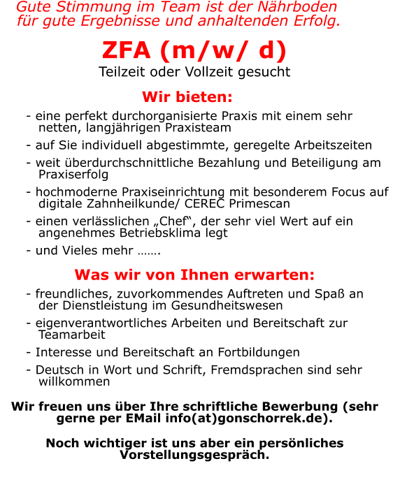 Gute Stimmung im Team ist der Nährboden  für gute Ergebnisse und anhaltenden Erfolg. ZFA (m/w/ d) Teilzeit oder Vollzeit gesucht  Wir bieten: 	       - eine perfekt durchorganisierte Praxis mit einem sehr          netten, langjährigen Praxisteam       - auf Sie individuell abgestimmte, geregelte Arbeitszeiten       - weit überdurchschnittliche Bezahlung und Beteiligung am          Praxiserfolg       - hochmoderne Praxiseinrichtung mit besonderem Focus auf          digitale Zahnheilkunde/ CEREC Primescan       - einen verlässlichen „Chef“, der sehr viel Wert auf ein          angenehmes Betriebsklima legt       - und Vieles mehr …….  Was wir von Ihnen erwarten:       - freundliches, zuvorkommendes Auftreten und Spaß an         der Dienstleistung im Gesundheitswesen       - eigenverantwortliches Arbeiten und Bereitschaft zur          Teamarbeit       - Interesse und Bereitschaft an Fortbildungen       - Deutsch in Wort und Schrift, Fremdsprachen sind sehr          willkommen  Wir freuen uns über Ihre schriftliche Bewerbung (sehr gerne per EMail info(at)gonschorrek.de).   Noch wichtiger ist uns aber ein persönliches Vorstellungsgespräch.