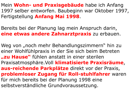 Mein Wohn- und Praxisgebäude habe ich Anfang 1997 selber entworfen. Baubeginn war Oktober 1997, Fertigstellung Anfang Mai 1998. Bereits bei der Planung lag mein Anspruch darin, eine etwas andere Zahnarztpraxis zu erbauen. Weg von „noch mehr Behandlungszimmern“ hin zu einer Wohlfühlpraxis in der Sie sich beim Betreten „zu Hause“ fühlen anstatt in einer sterilen Praxisatmosphäre.Voll klimatisierte Praxisräume, aus-reichende Parkplätze direkt vor der Praxis, problemloser Zugang für Roll-stuhlfahrer waren für mich bereits bei der Planung 1998 eine selbstverständliche Grundvoraussetzung.