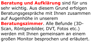 Beratung und Aufklärung sind für uns sehr wichtig. Aus diesem Grund erfolgen Beratungsgespräche mit Ihnen zusammen auf Augenhöhe in unserem Beratungszimmer. Alle Befunde (3D-Scan, Röntgenbilder, DVT, Fotos etc.) werden mit Ihnen gemeinsam an einem großen Monitor besprochen und erläutert.