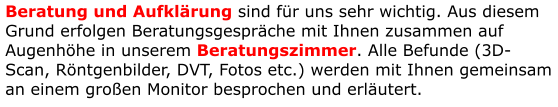 Beratung und Aufklärung sind für uns sehr wichtig. Aus diesem Grund erfolgen Beratungsgespräche mit Ihnen zusammen auf Augenhöhe in unserem Beratungszimmer. Alle Befunde (3D-Scan, Röntgenbilder, DVT, Fotos etc.) werden mit Ihnen gemeinsam an einem großen Monitor besprochen und erläutert.