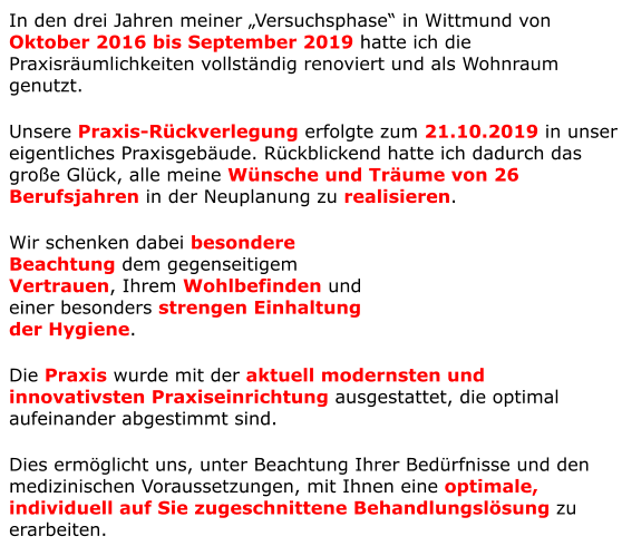In den drei Jahren meiner „Versuchsphase“ in Wittmund von Oktober 2016 bis September 2019 hatte ich die Praxisräumlichkeiten vollständig renoviert und als Wohnraum genutzt. Unsere Praxis-Rückverlegung erfolgte zum 21.10.2019 in unser eigentliches Praxisgebäude. Rückblickend hatte ich dadurch das große Glück, alle meine Wünsche und Träume von 26 Berufsjahren in der Neuplanung zu realisieren. Wir schenken dabei besondere  Beachtung dem gegenseitigem  Vertrauen, Ihrem Wohlbefinden und  einer besonders strengen Einhaltung  der Hygiene.  Die Praxis wurde mit der aktuell modernsten und innovativsten Praxiseinrichtung ausgestattet, die optimal aufeinander abgestimmt sind. Dies ermöglicht uns, unter Beachtung Ihrer Bedürfnisse und den medizinischen Voraussetzungen, mit Ihnen eine optimale, individuell auf Sie zugeschnittene Behandlungslösung zu erarbeiten.