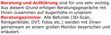 Beratung und Aufklärung sind für uns sehr wichtig. Aus diesem Grund erfolgen Beratungsgespräche mit Ihnen zusammen auf Augenhöhe in unserem Beratungszimmer. Alle Befunde (3D-Scan, Röntgenbilder, DVT, Fotos etc.) werden mit Ihnen gemeinsam an einem großen Monitor besprochen und erläutert.