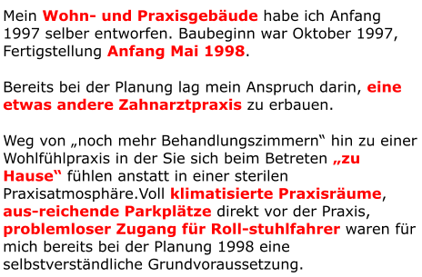 Mein Wohn- und Praxisgebäude habe ich Anfang 1997 selber entworfen. Baubeginn war Oktober 1997, Fertigstellung Anfang Mai 1998. Bereits bei der Planung lag mein Anspruch darin, eine etwas andere Zahnarztpraxis zu erbauen. Weg von „noch mehr Behandlungszimmern“ hin zu einer Wohlfühlpraxis in der Sie sich beim Betreten „zu Hause“ fühlen anstatt in einer sterilen Praxisatmosphäre.Voll klimatisierte Praxisräume, aus-reichende Parkplätze direkt vor der Praxis, problemloser Zugang für Roll-stuhlfahrer waren für mich bereits bei der Planung 1998 eine selbstverständliche Grundvoraussetzung.