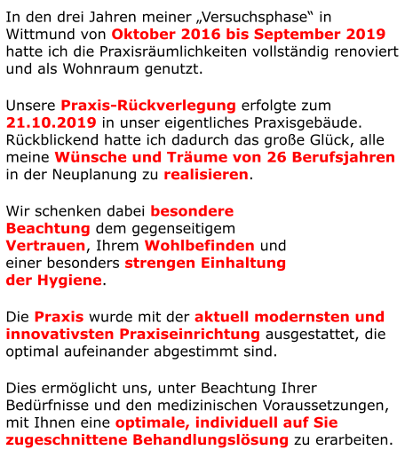 In den drei Jahren meiner „Versuchsphase“ in Wittmund von Oktober 2016 bis September 2019 hatte ich die Praxisräumlichkeiten vollständig renoviert und als Wohnraum genutzt. Unsere Praxis-Rückverlegung erfolgte zum 21.10.2019 in unser eigentliches Praxisgebäude. Rückblickend hatte ich dadurch das große Glück, alle meine Wünsche und Träume von 26 Berufsjahren in der Neuplanung zu realisieren. Wir schenken dabei besondere  Beachtung dem gegenseitigem  Vertrauen, Ihrem Wohlbefinden und  einer besonders strengen Einhaltung  der Hygiene.  Die Praxis wurde mit der aktuell modernsten und innovativsten Praxiseinrichtung ausgestattet, die optimal aufeinander abgestimmt sind. Dies ermöglicht uns, unter Beachtung Ihrer Bedürfnisse und den medizinischen Voraussetzungen, mit Ihnen eine optimale, individuell auf Sie zugeschnittene Behandlungslösung zu erarbeiten.